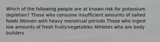 Which of the following people are at known risk for potassium depletion? Those who consume insufficient amounts of salted foods Women with heavy menstrual periods Those who ingest low amounts of fresh fruits/vegetables Athletes who are body builders