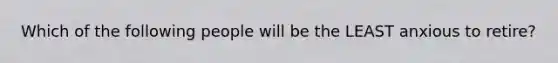 Which of the following people will be the LEAST anxious to retire?