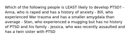 Which of the following people is LEAST likely to develop PTSD? - Anna, who is raped and has a history of anxiety - Bill, who experienced War trauma and has a smaller amygdala than average - Stan, who experienced a mugging but has no history of PTSD and his family - Jessica, who was recently assaulted and has a twin sister with PTSD