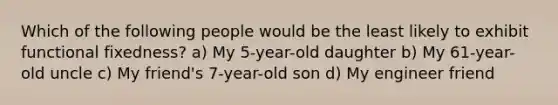 Which of the following people would be the least likely to exhibit functional fixedness? a) My 5-year-old daughter b) My 61-year-old uncle c) My friend's 7-year-old son d) My engineer friend