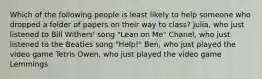 Which of the following people is least likely to help someone who dropped a folder of papers on their way to class? Julia, who just listened to Bill Withers' song "Lean on Me" Chanel, who just listened to the Beatles song "Help!" Ben, who just played the video game Tetris Owen, who just played the video game Lemmings