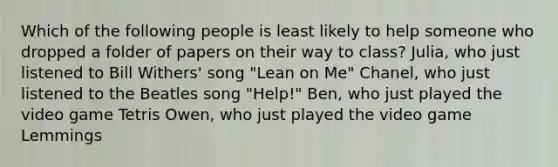 Which of the following people is least likely to help someone who dropped a folder of papers on their way to class? Julia, who just listened to Bill Withers' song "Lean on Me" Chanel, who just listened to the Beatles song "Help!" Ben, who just played the video game Tetris Owen, who just played the video game Lemmings