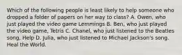 Which of the following people is least likely to help someone who dropped a folder of papers on her way to class? A. Owen, who just played the video game Lemmings B. Ben, who just played the video game, Tetris C. Chanel, who just listened to the Beatles song, Help D. Julia, who just listened to Michael Jackson's song. Heal the World.