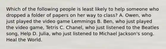 Which of the following people is least likely to help someone who dropped a folder of papers on her way to class? A. Owen, who just played the video game Lemmings B. Ben, who just played the video game, Tetris C. Chanel, who just listened to the Beatles song, Help D. Julia, who just listened to Michael Jackson's song. Heal the World.