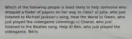 Which of the following people is least likely to help someone who dropped a folder of papers on her way to class? a) Julia, who just listened to Michael Jackson's song, Heal the World b) Owen, who just played the videogame Lemmings c) Chanel, who just listened to the Beatles song, Help d) Ben, who just played the videogame, Tetris