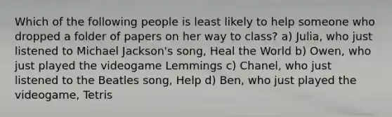 Which of the following people is least likely to help someone who dropped a folder of papers on her way to class? a) Julia, who just listened to Michael Jackson's song, Heal the World b) Owen, who just played the videogame Lemmings c) Chanel, who just listened to the Beatles song, Help d) Ben, who just played the videogame, Tetris