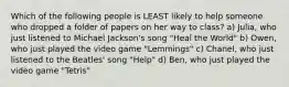 Which of the following people is LEAST likely to help someone who dropped a folder of papers on her way to class? a) Julia, who just listened to Michael Jackson's song "Heal the World" b) Owen, who just played the video game "Lemmings" c) Chanel, who just listened to the Beatles' song "Help" d) Ben, who just played the video game "Tetris"