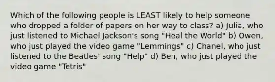 Which of the following people is LEAST likely to help someone who dropped a folder of papers on her way to class? a) Julia, who just listened to Michael Jackson's song "Heal the World" b) Owen, who just played the video game "Lemmings" c) Chanel, who just listened to the Beatles' song "Help" d) Ben, who just played the video game "Tetris"