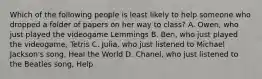 Which of the following people is least likely to help someone who dropped a folder of papers on her way to class? A. Owen, who just played the videogame Lemmings B. Ben, who just played the videogame, Tetris C. Julia, who just listened to Michael Jackson's song, Heal the World D. Chanel, who just listened to the Beatles song, Help