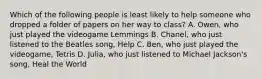 Which of the following people is least likely to help someone who dropped a folder of papers on her way to class? A. Owen, who just played the videogame Lemmings B. Chanel, who just listened to the Beatles song, Help C. Ben, who just played the videogame, Tetris D. Julia, who just listened to Michael Jackson's song, Heal the World