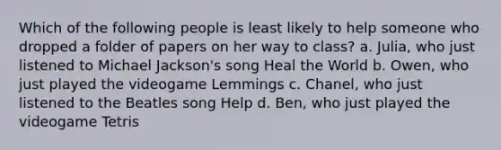 Which of the following people is least likely to help someone who dropped a folder of papers on her way to class? a. Julia, who just listened to Michael Jackson's song Heal the World b. Owen, who just played the videogame Lemmings c. Chanel, who just listened to the Beatles song Help d. Ben, who just played the videogame Tetris