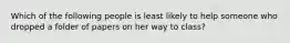 Which of the following people is least likely to help someone who dropped a folder of papers on her way to class?
