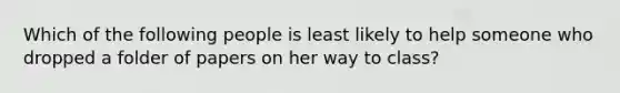 Which of the following people is least likely to help someone who dropped a folder of papers on her way to class?