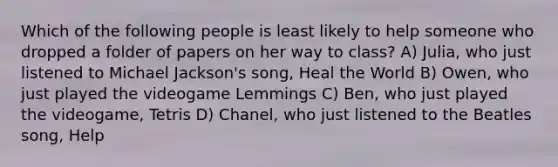 Which of the following people is least likely to help someone who dropped a folder of papers on her way to class? A) Julia, who just listened to Michael Jackson's song, Heal the World B) Owen, who just played the videogame Lemmings C) Ben, who just played the videogame, Tetris D) Chanel, who just listened to the Beatles song, Help