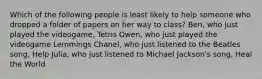 Which of the following people is least likely to help someone who dropped a folder of papers on her way to class? Ben, who just played the videogame, Tetris Owen, who just played the videogame Lemmings Chanel, who just listened to the Beatles song, Help Julia, who just listened to Michael Jackson's song, Heal the World