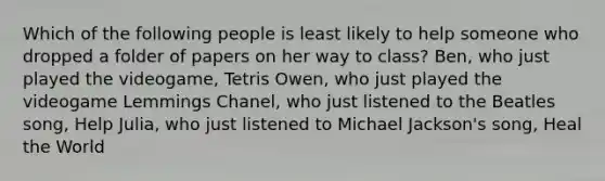 Which of the following people is least likely to help someone who dropped a folder of papers on her way to class? Ben, who just played the videogame, Tetris Owen, who just played the videogame Lemmings Chanel, who just listened to the Beatles song, Help Julia, who just listened to Michael Jackson's song, Heal the World