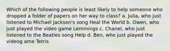 Which of the following people is least likely to help someone who dropped a folder of papers on her way to class? a. Julia, who just listened to Michael Jackson's song Heal the World b. Owen, who just played the video game Lemmings c. Chanel, who just listened to the Beatles song Help d. Ben, who just played the videog ame Tetris