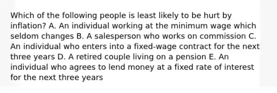 Which of the following people is least likely to be hurt by inflation? A. An individual working at the minimum wage which seldom changes B. A salesperson who works on commission C. An individual who enters into a fixed-wage contract for the next three years D. A retired couple living on a pension E. An individual who agrees to lend money at a fixed rate of interest for the next three years