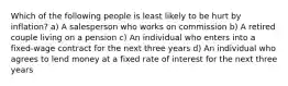 Which of the following people is least likely to be hurt by inflation? a) A salesperson who works on commission b) A retired couple living on a pension c) An individual who enters into a fixed-wage contract for the next three years d) An individual who agrees to lend money at a fixed rate of interest for the next three years