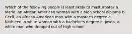 Which of the following people is least likely to masturbate? a. Marla, an African American woman with a high school diploma b. Cecil, an African American man with a master's degree c. Kathleen, a white woman with a bachelor's degree d. Jason, a white man who dropped out of high school