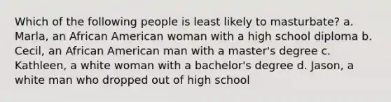 Which of the following people is least likely to masturbate? a. Marla, an African American woman with a high school diploma b. Cecil, an African American man with a master's degree c. Kathleen, a white woman with a bachelor's degree d. Jason, a white man who dropped out of high school