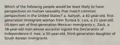 Which of the following people would be least likely to have perspectives on human sexuality that match common perspectives in the United States? a. Aaliyah, a 42-year-old, first-generation immigrant woman from Tunisia b. Luis, a 21-year-old, US-born son of first-generation Mexican immigrants c. Zack, a 38-year-old man whose ancestor signed the Declaration of Independence d. Hae, a 50-year-old, third-generation daughter of South Korean immigrants