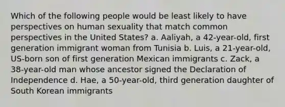 Which of the following people would be least likely to have perspectives on human sexuality that match common perspectives in the United States? a. Aaliyah, a 42-year-old, first generation immigrant woman from Tunisia b. Luis, a 21-year-old, US-born son of first generation Mexican immigrants c. Zack, a 38-year-old man whose ancestor signed the Declaration of Independence d. Hae, a 50-year-old, third generation daughter of South Korean immigrants