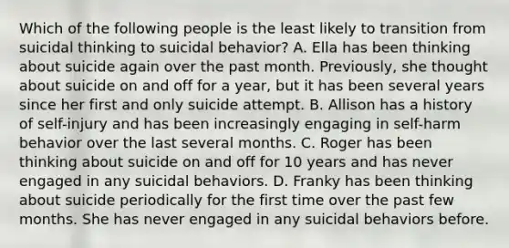 Which of the following people is the least likely to transition from suicidal thinking to suicidal behavior? A. Ella has been thinking about suicide again over the past month. Previously, she thought about suicide on and off for a year, but it has been several years since her first and only suicide attempt. B. Allison has a history of self-injury and has been increasingly engaging in self-harm behavior over the last several months. C. Roger has been thinking about suicide on and off for 10 years and has never engaged in any suicidal behaviors. D. Franky has been thinking about suicide periodically for the first time over the past few months. She has never engaged in any suicidal behaviors before.