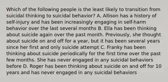 Which of the following people is the least likely to transition from suicidal thinking to suicidal behavior? A. Allison has a history of self-injury and has been increasingly engaging in self-harm behavior over the last several months B. Ella has been thinking about suicide again over the past month. Previously, she thought about suicide on and off for a year, but it has been several years since her first and only suicide attempt C. Franky has been thinking about suicide periodically for the first time over the past few months. She has never engaged in any suicidal behaviors before D. Roger has been thinking about suicide on and off for 10 years and has never engaged in any suicidal behaviors