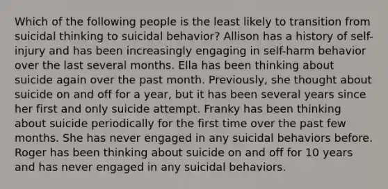 Which of the following people is the least likely to transition from suicidal thinking to suicidal behavior? Allison has a history of self-injury and has been increasingly engaging in self-harm behavior over the last several months. Ella has been thinking about suicide again over the past month. Previously, she thought about suicide on and off for a year, but it has been several years since her first and only suicide attempt. Franky has been thinking about suicide periodically for the first time over the past few months. She has never engaged in any suicidal behaviors before. Roger has been thinking about suicide on and off for 10 years and has never engaged in any suicidal behaviors.