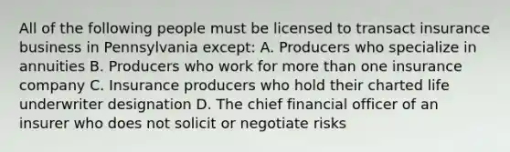 All of the following people must be licensed to transact insurance business in Pennsylvania except: A. Producers who specialize in annuities B. Producers who work for more than one insurance company C. Insurance producers who hold their charted life underwriter designation D. The chief financial officer of an insurer who does not solicit or negotiate risks