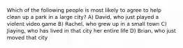 Which of the following people is most likely to agree to help clean up a park in a large city? A) David, who just played a violent video game B) Rachel, who grew up in a small town C) Jiaying, who has lived in that city her entire life D) Brian, who just moved that city