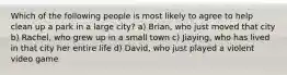 Which of the following people is most likely to agree to help clean up a park in a large city? a) Brian, who just moved that city b) Rachel, who grew up in a small town c) Jiaying, who has lived in that city her entire life d) David, who just played a violent video game