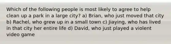 Which of the following people is most likely to agree to help clean up a park in a large city? a) Brian, who just moved that city b) Rachel, who grew up in a small town c) Jiaying, who has lived in that city her entire life d) David, who just played a violent video game