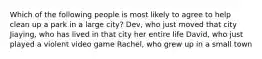 Which of the following people is most likely to agree to help clean up a park in a large city? Dev, who just moved that city Jiaying, who has lived in that city her entire life David, who just played a violent video game Rachel, who grew up in a small town