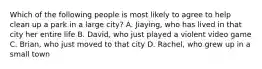 Which of the following people is most likely to agree to help clean up a park in a large city? A. Jiaying, who has lived in that city her entire life B. David, who just played a violent video game C. Brian, who just moved to that city D. Rachel, who grew up in a small town