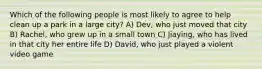 Which of the following people is most likely to agree to help clean up a park in a large city? A) Dev, who just moved that city B) Rachel, who grew up in a small town C) Jiaying, who has lived in that city her entire life D) David, who just played a violent video game