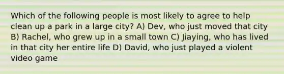 Which of the following people is most likely to agree to help clean up a park in a large city? A) Dev, who just moved that city B) Rachel, who grew up in a small town C) Jiaying, who has lived in that city her entire life D) David, who just played a violent video game