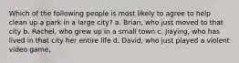 Which of the following people is most likely to agree to help clean up a park in a large city? a. Brian, who just moved to that city b. Rachel, who grew up in a small town c. Jiaying, who has lived in that city her entire life d. David, who just played a violent video game ,