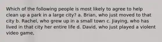 Which of the following people is most likely to agree to help clean up a park in a large city? a. Brian, who just moved to that city b. Rachel, who grew up in a small town c. Jiaying, who has lived in that city her entire life d. David, who just played a violent video game ,