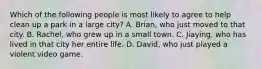 Which of the following people is most likely to agree to help clean up a park in a large city? A. Brian, who just moved to that city. B. Rachel, who grew up in a small town. C. Jiaying, who has lived in that city her entire life. D. David, who just played a violent video game.