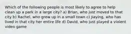 Which of the following people is most likely to agree to help clean up a park in a large city? a) Brian, who just moved to that city b) Rachel, who grew up in a small town c) Jiaying, who has lived in that city her entire life d) David, who just played a violent video game