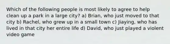 Which of the following people is most likely to agree to help clean up a park in a large city? a) Brian, who just moved to that city b) Rachel, who grew up in a small town c) Jiaying, who has lived in that city her entire life d) David, who just played a violent video game