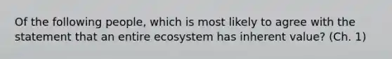 Of the following people, which is most likely to agree with the statement that an entire ecosystem has inherent value? (Ch. 1)