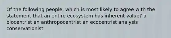 Of the following people, which is most likely to agree with the statement that an entire ecosystem has inherent value? a biocentrist an anthropocentrist an ecocentrist analysis conservationist