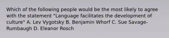 Which of the following people would be the most likely to agree with the statement "Language facilitates the development of culture" A. Lev Vygotsky B. Benjamin Whorf C. Sue Savage-Rumbaugh D. Eleanor Rosch