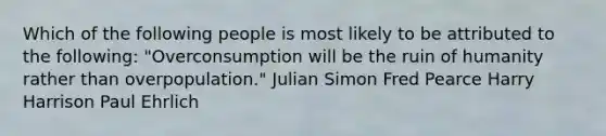 Which of the following people is most likely to be attributed to the following: "Overconsumption will be the ruin of humanity rather than overpopulation." Julian Simon Fred Pearce Harry Harrison Paul Ehrlich