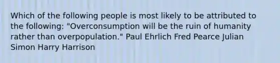 Which of the following people is most likely to be attributed to the following: "Overconsumption will be the ruin of humanity rather than overpopulation." Paul Ehrlich Fred Pearce Julian Simon Harry Harrison