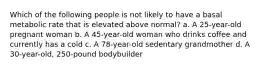 Which of the following people is not likely to have a basal metabolic rate that is elevated above normal? a. A 25-year-old pregnant woman b. A 45-year-old woman who drinks coffee and currently has a cold c. A 78-year-old sedentary grandmother d. A 30-year-old, 250-pound bodybuilder