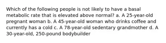 Which of the following people is not likely to have a basal metabolic rate that is elevated above normal? a. A 25-year-old pregnant woman b. A 45-year-old woman who drinks coffee and currently has a cold c. A 78-year-old sedentary grandmother d. A 30-year-old, 250-pound bodybuilder